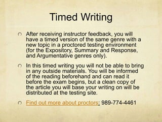 Timed Writing
After receiving instructor feedback, you will
have a timed version of the same genre with a
new topic in a proctored testing environment
(for the Expository, Summary and Response,
and Argumentative genres only).
In this timed writing you will not be able to bring
in any outside materials. You will be informed
of the reading beforehand and can read it
before the exam begins, but a clean copy of
the article you will base your writing on will be
distributed at the testing site.
Find out more about proctors: 989-774-4461
 