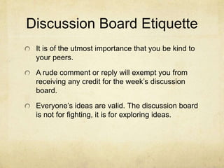 Discussion Board Etiquette
It is of the utmost importance that you be kind to
your peers.
A rude comment or reply will exempt you from
receiving any credit for the week’s discussion
board.
Everyone’s ideas are valid. The discussion board
is not for fighting, it is for exploring ideas.
 