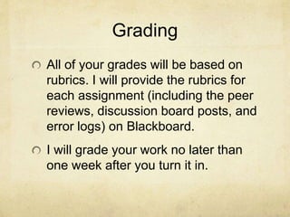Grading
All of your grades will be based on
rubrics. I will provide the rubrics for
each assignment (including the peer
reviews, discussion board posts, and
error logs) on Blackboard.
I will grade your work no later than
one week after you turn it in.
 