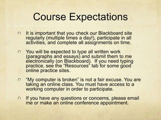 Course Expectations
It is important that you check our Blackboard site
regularly (multiple times a day!), participate in all
activities, and complete all assignments on time.
You will be expected to type all written work
(paragraphs and essays) and submit them to me
electronically (on Blackboard). If you need typing
practice, see the “Resources” tab for some good
online practice sites.
“My computer is broken” is not a fair excuse. You are
taking an online class. You must have access to a
working computer in order to participate.
If you have any questions or concerns, please email
me or make an online conference appointment.
 