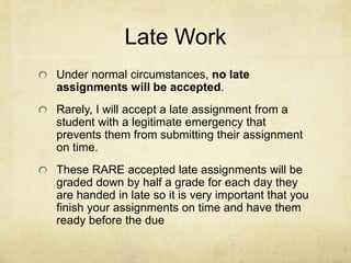 Late Work
Under normal circumstances, no late
assignments will be accepted.
Rarely, I will accept a late assignment from a
student with a legitimate emergency that
prevents them from submitting their assignment
on time.
These RARE accepted late assignments will be
graded down by half a grade for each day they
are handed in late so it is very important that you
finish your assignments on time and have them
ready before the due date.
 