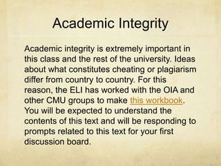 Academic Integrity
Academic integrity is extremely important in
this class and the rest of the university. Ideas
about what constitutes cheating or plagiarism
differ from country to country. For this
reason, the ELI has worked with the OIA and
other CMU groups to make this workbook.
You will be expected to understand the
contents of this text and will be responding to
prompts related to this text for your first
discussion board.
 