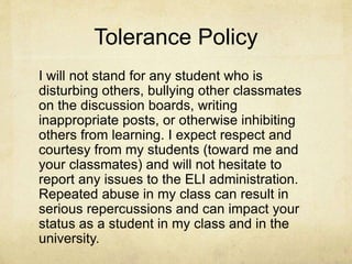 Tolerance Policy
I will not stand for any student who is
disturbing others, bullying other classmates
on the discussion boards, writing
inappropriate posts, or otherwise inhibiting
others from learning. I expect respect and
courtesy from my students (toward me and
your classmates) and will not hesitate to
report any issues to the ELI administration.
Repeated abuse in my class can result in
serious repercussions and can impact your
status as a student in my class and in the
university.
 
