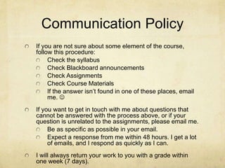 Communication Policy
If you are not sure about some element of the course,
follow this procedure:
Check the syllabus
Check Blackboard announcements
Check Assignments
Check Course Materials
If the answer isn’t found in one of these places, email
me. 
If you want to get in touch with me about questions that
cannot be answered with the process above, or if your
question is unrelated to the assignments, please email me.
Be as specific as possible in your email.
Expect a response from me within 48 hours. I get a lot
of emails, and I respond as quickly as I can.
I will always return your work to you with a grade within
one week (7 days).
 