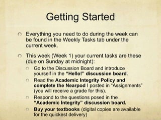 Getting Started
Everything you need to do during the week can
be found in the Weekly Tasks tab under the
current week.
This week (Week 1) your current tasks are these
(due on Sunday at midnight):
Read the Academic Integrity Policy and
complete the Nearpod I posted in “Assignments”
Respond to the questions posed in the
“Academic Integrity” discussion board.
Buy your textbooks (digital copies are available
for the quickest delivery)
 