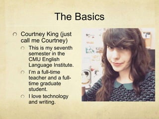 The Basics
Courtney King (just
call me Courtney)
This is my seventh
semester in the
CMU English
Language Institute.
I’m a full-time
teacher and a full-
time graduate
student.
I love technology
and writing.
 