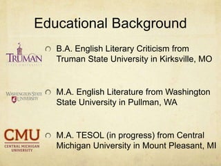 Educational Background
B.A. English Literary Criticism from
Truman State University in Kirksville, MO
M.A. English Literature from Washington
State University in Pullman, WA
M.A. TESOL (in progress) from Central
Michigan University in Mount Pleasant, MI
 