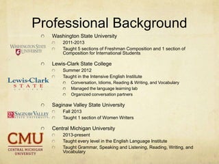 Professional Background
Washington State University
2011-2013
Taught 5 sections of Freshman Composition and 1 section of
Composition for International Students
Lewis-Clark State College
Summer 2012
Taught in the Intensive English Institute
Conversation, Idioms, Reading & Writing, and Vocabulary
Managed the language learning lab
Organized conversation partners
Saginaw Valley State University
Fall 2013
Taught 1 section of Women Writers
Central Michigan University
2013-present
Taught every level in the English Language Institute
Taught Grammar, Speaking and Listening, Reading, Writing, and
Vocabulary
 