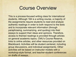 Course Overview
This is a process-focused writing class for international
students. Although 184 is a writing course, a majority of
the assignments require students to read and analyze
authentic readings in order to both respond to the texts
and to incorporate relevant information (through
paraphrasing, summarizing, and quoting) into their
essays to support their ideas and opinions. Therefore,
access to themed readings is provided through articles
on general academic topics, CMU’s Course Reserve,
links to online articles, and other resources provided on
Blackboard. Activities will be student centered, including
group discussions, and individual assignments. Other
activities will be based on instructor models with a
workshop-style format, and teacher-student conferences
on drafts of essays.
 