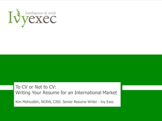 To CV or Not to CV:
Writing Your Resume for an International Market
Kim Mohiuddin, NCRW, CJSS∙ Senior Resume Writer ∙ Ivy Exec



       Want more info? Go to IvyExec.com/Resume or email us at Resumes@ivyexec.com   1
 