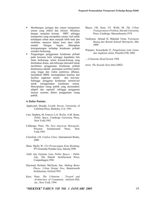 Pengaruh Permasalahan Transportasi Terhadap Ruang Publik




   Membangun jaringan dan sistem transportasi          Mayer, J.R, Kain, J.F. Wohl, M, The Urban
    umum yang efektif dan efesien. Misalnya                   Transportation Problem, Havard University
    dengan menjalan konsep         MRT sehingga               Press, Cambrige, Massachusetts;1974
    transportasi yang merupakan sarana vital untuk
    kehidupan urban akan menjadi lebih baik dan         Tardiyana. Ahmad D, Makalah Tema: Fenomena
    mobilitas manuisa dalam kota akan lebih                    Ruang dan Bentuk Sebuah Metropolis, Mei
    mudah.       Dengan      begitu      diharapkan            2000
    ketergantungan terhadap kendaraan pribadi
    semakin berkurang.                                  Warpani, Suwardjoko P, Pengelolaan Lalu Lintas
   Pengurangan penggunaan kendaraan pribadi                  dan Angkutan Jalan, Penerbit ITB; 2002
    pada kawasan kota sehingga kepadatan lalu
    lintas berkurang, selain konsep-konsep yang         ....Urbanismo Road System 1994
    disebutkan diatas, ada beberapa alternatif untuk
    membatasi penggunaan kendaraan pribadi              www. The Seaside Story.htm (2002)
    diantaranya adalah : penetapan restribusi parkir
    yang tinggi dan waktu parkirnya dibatasi,
    menaikkan BBM, meningkatkan kualitas dan
    fasilitas angkutan umum         dan lain-lain.
    Sehingga pengguna kendaraan termotivasi
    untuk menggunakan kendaraan umum.
    Menciptakan ruang publik yang akomodatif,
    adaptif dan aspiratif sehingga penggunan
    merasa nyaman dalam penggunaan ruang
    publik.

4. Daftar Pustaka
Appleyard, Donald, Livable Streets, University of
      Califonia Press, Berkeley, CA; 1991

Carr, Stephen, M. Francis, L.G. Rivlin, A.M. Stone,
        Public Space, Cambrige University Press,
        New York;1992

Calthorpe, Peter, The Next American Metropolis,
       Priceton    Architectural Press,   New
       York;1993

Crawford, J.H, Carfree Cities, International Books,
      2000

Dana. Djefry W, Ciri Perancangan Kota Bandung,
      PT Gramedia Pustaka Jaya, Jakarta;1990

Gehl. Jan, Gemzøe. Lars, Public Spaces – Public
       Life, The Danish Architectural Press,
       Conpenhagen;1996

Hayward, Richard. McGlynn, Sue. Making Better
     Places: Urban Design Now, Buttetrworth
     Architecture, Oxford;1993

Karz, Peter. The Urbanism : Toward and
      Architecture of Community. mcGraw-Hill,
      inc., New York, 1994

“MEKTEK” TAHUN VII NO. 1 JANUARI 2005                                                                  19
 