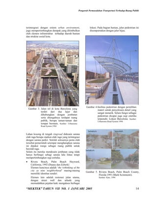 Pengaruh Permasalahan Transportasi Terhadap Ruang Publik




terintergrasi dengan sistem urban environment,              lokasi. Pada bagian hunian, jalur pedestrian ini
juga mempertimbangkan dampak yang ditimbulkan               disempurnakan dengan jalur hijau.
oleh elemen infrastruktur terhadap daerah hunian
dan struktur sosial kota.




                                                         Gambar 4.fasilitas pedestrian dengan pemilihan
    Gambar 3. Jalan tol di kota Barcelona yang                    materi untuk penyelesain detail yang
              terdiri dari dua lajur dan                          sangat menarik. Selain fungsi sebagai
              dihubungkan dengan jembatan                         pedestrian dicapai juga segi estetika
              serta ditengahnya terdapat ruang                    terpenuhi. Lokasi Barcelona. Sumber:
              publik, berupa taman-taman dan                        Urbanismo Road System 1994
              tempat bermain. Sumber: Urbanismo
               Road System 1994

                                                          Sebelum                      Sesudah
Lahan kosong di tengah ringroad didesain sarana
olah raga berupa stadion olah raga yang terintegrasi
dengan sarana parkir. Setelah selesainya pesta olah
tersebut pemerintah setempat mengharapkan sarana
ini dipakai warga sebagai ruang publik untuk
berolah raga.
                                                        Sebelum                     Sesudah
Selain itu mereka mendesain jembatan yang tidak
hanya berfungsi sebagi sarana lalu lintas tetapi
mempertimbangkan segi estiteka.
     Rivera Beach, Palm Beach Hayward,
      California, 1992 (Duany dan Zyberk)
      Elemen kuncinya adalah ‘the rethinking of the               Proses transformasi hujan menjadi aliran
      city as nine neighborhood’ masing-masing
                                                        Gambar 5. Riviera Beach, Palm Beach County,
      memiliki identitas sendiri.
                                                                  Florida 1991 (Mark Scimmenti).
      Elemen lain adalah restorasi jalan utama,                       Sumber: Katz, 1994
      dengan street wall dan arkade yang
      memudahkan pejalan kaki mengakses berbagai

“MEKTEK” TAHUN VII NO. 1 JANUARI 2005                                                                    14
 