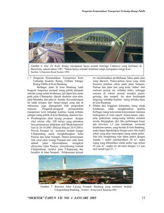 Pengaruh Permasalahan Transportasi Terhadap Ruang Publik




   Gambar 6. Dac De Roda Bridge merupakan karya arsitek Santiago Calatrava yang berlokasi di
   Barcelona, selesai tahun 1987. “bukan hanya sekedar Jembatan tetapi merupakan image kota’
   Sumber: Urbanismo Road System 1994

1..7 Pengaruh Permasalahan Transportasi Kota              ini membutuhkan pembebasan lahan pada jalur
       Terhadap Kualitas Ruang Terbuka Sebagai            yang dilewati. Pohon-pohon besar yang telah
       Ruang Publik di Kota Bandung                       berumur puluhan tahun pada jalan Surapati,
          Berbagai jalan di kota Bandung telah            Pasteur dan jalan lain yang kena ‘imbas’ dari
bergeser fungsinya menjadi ruang publik daripada          realisasi proyek ini, terbabat habis, sehingga
sekedar ruang untuk kendaraan, hal dapat kita amati       suasana di sekitar proyek semakin panas,
pada jalan Cihampelas, daerah disekitar alun-alun,        gersang, dan sumpek. Ini akan berdampak
jalan Merdeka, dan jalan Ir. Juanda. Kecenderungan        langsung terhadap kualitas ruang terbuka hijau
ini tidak terlepas dari fungsi-fungsi yang ada di         di kota Bandung.
sekitarnya, juga dipengaruhi oleh pergerakan             Dilihat dari tingginya kebutuhan ruang untuk
manusia.       Pengaruh-pengaruh      permasalahan        kendaraan, tidak mengherankan apabila
transportasi kota terhadap kualitas ruang terbuka         berbagai ruang kota untuk kenyamanan manusia
sebagai ruang publik di kota Bandung, diantara lain       berkegiatan di kota seperti taman-taman, jalur-
 Pembangunan jalan layang pasupati dengan                jalur pedestrian, ruang-ruang terbuka semakin
    nilai sekitar ±Rp. 300 milyar yang peletakan          tersita. Bayangkan, jika Jika perhitungan kasar
    batu pertamanya dilakukan oleh Menkimpraswil          ada kira-kira 1,5 juta kendaraan, termasuk
    Jum’at 26-10-2001 (Pikiran Rakyat 26-9-2001).         kendaraan umum, yang berada di kota Bandung,
    Proyek Pasupati ini melintasi lembah Sungai           maka dapat diperkirakan berapa ratus ribu mobil
    Cikapundung untuk menghubungkan Jalan                 sehari yang akan menempati ruang untuk parkir.
    Pasteur dan Jalan Surapati. Dalam perencanaan         Jika kita menghitung luas lahan parkir dengan
    titik awal jalan layang Pasupati dari arah barat      standar 1 mobil membutuhkan 30 m2, maka
    adalah     jalan    Djaoendjanan,     mengikuti       ruang yang dibutuhkan untuk parkir saja seluas
    alinyemen Jalan Pasteur, menyeberang lembah           45 juta m2. angka ini ekivalen dengan 1,5 juta
    Cikapundung, melalui jalan Cikapayang dan             unit rumah type 21...!
    berakhir di jalan Surapati. Pelaksanaan proyek




            Gambar 7. Rencana Jalan Layang Pasupati Bandung yang melintasi lembah
                      Cikapundung Bandung . Sumber : Kimpraswil Bandung 2003


“MEKTEK” TAHUN VII NO. 1 JANUARI 2005                                                                  15
 