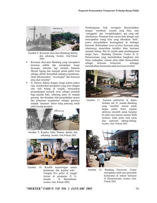 Pengaruh Permasalahan Transportasi Terhadap Ruang Publik




    Dahulu                Sekarang                       Pembangunan fisik seringkali diterjemahkan
                                                         dengan ‘membuat’ sesuatu yang baru, atau
                                                         ‘mengganti’ dan ‘menghilangkan’ apa yang ada
                                                         sebelumnya. Penataan kota secara buta dengan niat
                                                         menciptakan ruang kota yang dikatakan ‘baik’,
                                                         justru menyebabkan keseragaman di berbagai
                                                         kawasan. Keberadaan sense of place kawasan yang
                                                         seharusnya mencirikan karakter khas kawasan
                                                         menjadi hilang. Hal ini terjadi pada pembangunan
    Gambar 8. Kawasan alun-alun Bandung dahulu           fungsi baru Bandung Eletronic Center di Jl.
              dan sekarang. Sumber: Dok.Pribadi          Purnawarman yang menimbulkan bangkitan lalu
             2004
                                                         lintas sedangkan volume jalan tidak direncanakan
     Kawasan alun-alun Bandung yang merupakan           sebagai     kawasan    komersial,        sehingga
      kawasan publik dan merupakan image                 menimbulkan kemacetan pada kawasan tersebut.
      kawasan, sebentar lagi menjadi halaman
      Mesjid Agung dan menjadi taman parkir kota
      sebagai akibat bertambah padatnya kendaraan.
      Akan dikemanakan ‘meaningful’ dari kawasan
      alun-alun tersebut?
     Jl. Pasteur dahulu dengan image pohon palem
      raja, memberikan perspektif yang jelas dengan
      satu titik hilang di tengah, menyajikan
      pemandangan menarik serta sebagai peneduh
      bagi pejalan kaki, sekarang jalan ini tampak                                         Holiday Inn
      gersang dan dimakan oleh penambahan sarana
      dan prasarana transportasi sebagai gantinya         Gambar 11. Suasana pedestrian di depan
      tampak ‘tanaman’ beton tiang pancang untuk                     'holiday inn' Jl. Juanda Bandung
      jalan layang pasupati.                                         yang ‘merebut’ trotoar untuk
                                                                     fungsi parkir hotel, pejalan
    Dahulu                 Sekarang
                                                                     akhirnya memilih untuk berjalan
                                                                     di jalan raya karena merasa lebih
                                                                     nyaman, tidak perlu naik turun
                                                                     atau melewati lubang-lubang.
                                                                        Sumber: Dok. Pribadi 2003


    Gambar 9. Kondisi Jalan Pastuer dahulu dan
              sekarang. Sumber: Dok.Pribadi 2002




    Gambar   10.  Konflik kepentingan antara
                kendaraan dan pejalan kaki .               Gambar     12.    Bandung Electronic Center
                Tampak Pos polisi di tengah                                 merupakan salah satu penyebab
                trotoar di perepatan Jl. Ir.                                kemacetan di sekitar kawasan
                                                                            Jl. Purnawarman. Sumber: Dok.
          merupakan proses– alamiah Martadinata.
                Juanda         Jl. yang sangat
                Sumber: Dok. Pribadi 2002                                   Pribadi 2003


“MEKTEK” TAHUN VII NO. 1 JANUARI 2005                                                                    16
 