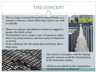 THE CONCEPT
• This is a large courtyard formed by cement blocks, as a
cemetery, between a dense fabric that visitors can walk
in solitude.
• There is no plaque, inscription or statues to suggest to
people who think or feel.
• The intention was to create a “sea” of cement in which
there is no main entrance, and not a point of departure
or arrival.
• From a distance, the site seems dark and dense, like a
large mass.
• The interior is irregular, with the sloping
ground, trying to recall the disorientation
of the Holocaust victims.
• All items are ordered in this composition
and geometrically predisposed.
 