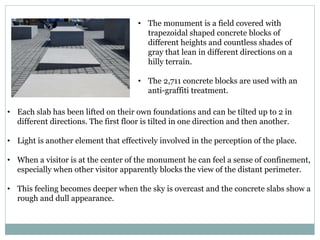 • The monument is a field covered with
trapezoidal shaped concrete blocks of
different heights and countless shades of
gray that lean in different directions on a
hilly terrain.
• The 2,711 concrete blocks are used with an
anti-graffiti treatment.
• Each slab has been lifted on their own foundations and can be tilted up to 2 in
different directions. The first floor is tilted in one direction and then another.
• Light is another element that effectively involved in the perception of the place.
• When a visitor is at the center of the monument he can feel a sense of confinement,
especially when other visitor apparently blocks the view of the distant perimeter.
• This feeling becomes deeper when the sky is overcast and the concrete slabs show a
rough and dull appearance.
 