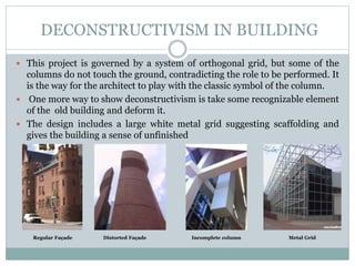  This project is governed by a system of orthogonal grid, but some of the
columns do not touch the ground, contradicting the role to be performed. It
is the way for the architect to play with the classic symbol of the column.
 One more way to show deconstructivism is take some recognizable element
of the old building and deform it.
 The design includes a large white metal grid suggesting scaffolding and
gives the building a sense of unfinished
Regular Façade Distorted Façade Incomplete column Metal Grid
DECONSTRUCTIVISM IN BUILDING
 