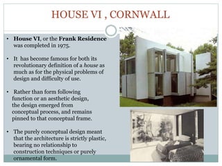 HOUSE VI , CORNWALL
• House VI, or the Frank Residence
was completed in 1975.
• It has become famous for both its
revolutionary definition of a house as
much as for the physical problems of
design and difficulty of use.
• Rather than form following
function or an aesthetic design,
the design emerged from
conceptual process, and remains
pinned to that conceptual frame.
• The purely conceptual design meant
that the architecture is strictly plastic,
bearing no relationship to
construction techniques or purely
ornamental form.
 