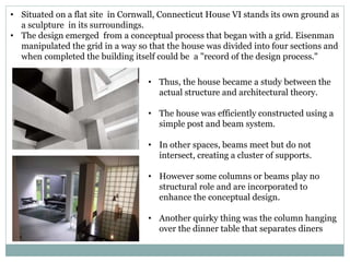 • Situated on a flat site in Cornwall, Connecticut House VI stands its own ground as
a sculpture in its surroundings.
• The design emerged from a conceptual process that began with a grid. Eisenman
manipulated the grid in a way so that the house was divided into four sections and
when completed the building itself could be a "record of the design process."
• Thus, the house became a study between the
actual structure and architectural theory.
• The house was efficiently constructed using a
simple post and beam system.
• In other spaces, beams meet but do not
intersect, creating a cluster of supports.
• However some columns or beams play no
structural role and are incorporated to
enhance the conceptual design.
• Another quirky thing was the column hanging
over the dinner table that separates diners
 