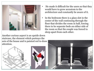 • He made it difficult for the users so that they
would have to grow accustom to the
architecture and constantly be aware of it.
• In the bedroom there is a glass slot in the
center of the wall continuing through the
floor that divides the room in half, forcing
there to be separate beds on either side of
the room so that the couple was forced to
sleep apart from each other.
Another curious aspect is an upside down
staircase, the element which portrays the
axis of the house and is painted red to draw
attention.
 