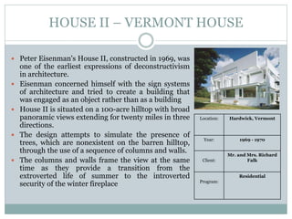HOUSE II – VERMONT HOUSE
 Peter Eisenman's House II, constructed in 1969, was
one of the earliest expressions of deconstructivism
in architecture.
 Eisenman concerned himself with the sign systems
of architecture and tried to create a building that
was engaged as an object rather than as a building
 House II is situated on a 100-acre hilltop with broad
panoramic views extending for twenty miles in three
directions.
 The design attempts to simulate the presence of
trees, which are nonexistent on the barren hilltop,
through the use of a sequence of columns and walls.
 The columns and walls frame the view at the same
time as they provide a transition from the
extroverted life of summer to the introverted
security of the winter fireplace
Location: Hardwick, Vermont
Year: 1969 - 1970
Client:
Mr. and Mrs. Richard
Falk
Program:
Residential
 