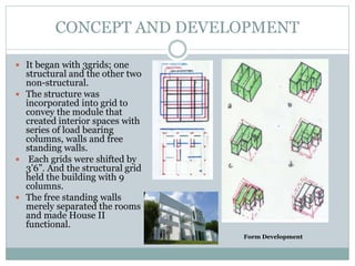  It began with 3grids; one
structural and the other two
non-structural.
 The structure was
incorporated into grid to
convey the module that
created interior spaces with
series of load bearing
columns, walls and free
standing walls.
 Each grids were shifted by
3’6”. And the structural grid
held the building with 9
columns.
 The free standing walls
merely separated the rooms
and made House II
functional.
Form Development
CONCEPT AND DEVELOPMENT
 