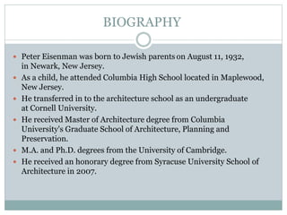  Peter Eisenman was born to Jewish parents on August 11, 1932,
in Newark, New Jersey.
 As a child, he attended Columbia High School located in Maplewood,
New Jersey.
 He transferred in to the architecture school as an undergraduate
at Cornell University.
 He received Master of Architecture degree from Columbia
University's Graduate School of Architecture, Planning and
Preservation.
 M.A. and Ph.D. degrees from the University of Cambridge.
 He received an honorary degree from Syracuse University School of
Architecture in 2007.
BIOGRAPHY
 