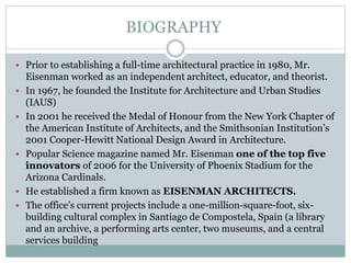  Prior to establishing a full-time architectural practice in 1980, Mr.
Eisenman worked as an independent architect, educator, and theorist.
 In 1967, he founded the Institute for Architecture and Urban Studies
(IAUS)
 In 2001 he received the Medal of Honour from the New York Chapter of
the American Institute of Architects, and the Smithsonian Institution’s
2001 Cooper-Hewitt National Design Award in Architecture.
 Popular Science magazine named Mr. Eisenman one of the top five
innovators of 2006 for the University of Phoenix Stadium for the
Arizona Cardinals.
 He established a firm known as EISENMAN ARCHITECTS.
 The office’s current projects include a one-million-square-foot, six-
building cultural complex in Santiago de Compostela, Spain (a library
and an archive, a performing arts center, two museums, and a central
services building
BIOGRAPHY
 