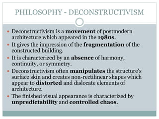 PHILOSOPHY - DECONSTRUCTIVISM
 Deconstructivism is a movement of postmodern
architecture which appeared in the 1980s.
 It gives the impression of the fragmentation of the
constructed building.
 It is characterized by an absence of harmony,
continuity, or symmetry.
 Deconstructivism often manipulates the structure's
surface skin and creates non-rectilinear shapes which
appear to distorted and dislocate elements of
architecture.
 The finished visual appearance is characterized by
unpredictability and controlled chaos.
 