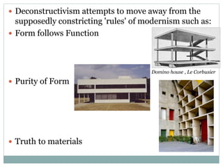  Deconstructivism attempts to move away from the
supposedly constricting 'rules' of modernism such as:
 Form follows Function
 Purity of Form
 Truth to materials
Domino house , Le Corbusier
 