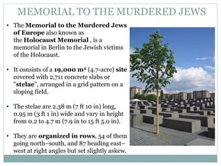 MEMORIAL TO THE MURDERED JEWS
• The Memorial to the Murdered Jews
of Europe also known as
the Holocaust Memorial , is a
memorial in Berlin to the Jewish victims
of the Holocaust.
• It consists of a 19,000 m2 (4.7-acre) site
covered with 2,711 concrete slabs or
"stelae", arranged in a grid pattern on a
sloping field.
• The stelae are 2.38 m (7 ft 10 in) long,
0.95 m (3 ft 1 in) wide and vary in height
from 0.2 to 4.7 m (7.9 in to 15 ft 5.0 in).
• They are organized in rows, 54 of them
going north–south, and 87 heading east–
west at right angles but set slightly askew.
 