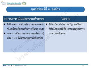สถานการณ์และความท้าทาย โอกาส
 ไม่มีองค์กรระดับนโยบายและองค์กร
ขับเคลื่อนเพื่อส่งเสริมการพัฒนา TOD
 ขาดการพัฒนาและขยายองค์ความรู้
ด้าน TOD ให้แก่หน่วยงานที่เกี่ยวข้อง
 ใช้ระเบียบสานักนายกรัฐมนตรีในการ
ริเริ่มโครงการที่ต้องการการบูรณาการ
ระหว่างหน่วยงาน
ยุทธศาสตร์ที่ 4 :องค์กร
105
 