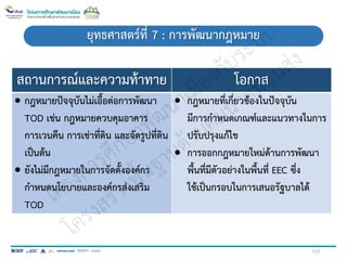 112
ยุทธศาสตร์ที่ 7 : การพัฒนากฎหมาย
สถานการณ์และความท้าทาย โอกาส
 กฎหมายปัจจุบันไม่เอื้อต่อการพัฒนา
TOD เช่น กฎหมายควบคุมอาคาร
การเวนคืน การเช่าที่ดิน และจัดรูปที่ดิน
เป็นต้น
 ยังไม่มีกฎหมายในการจัดตั้งองค์กร
กาหนดนโยบายและองค์กรส่งเสริม
TOD
 กฎหมายที่เกี่ยวข้องในปัจจุบัน
มีการกาหนดเกณฑ์และแนวทางในการ
ปรับปรุงแก้ไข
 การออกกฎหมายใหม่ด้านการพัฒนา
พื้นที่มีตัวอย่างในพื้นที่ EEC ซึ่ง
ใช้เป็นกรอบในการเสนอรัฐบาลได้
 