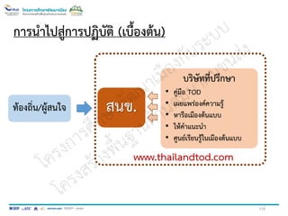 116
การนาไปสู่การปฏิบัติ (เบื้องต้น)
ท้องถิ่น/ผู้สนใจ สนข.
บริษัทที่ปรึกษา
• คู่มือ TOD
• เผยแพร่องค์ความรู้
• หารือเมืองต้นแบบ
• ให้คาแนะนา
• ศูนย์เรียนรู้ในเมืองต้นแบบ
www.thailandtod.com
 