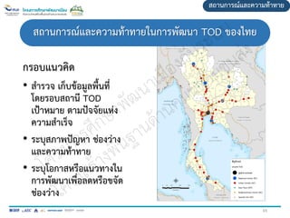 กรอบแนวคิด
• สารวจ เก็บข้อมูลพื้นที่
โดยรอบสถานี TOD
เป้าหมาย ตามปัจจัยแห่ง
ความสาเร็จ
• ระบุสภาพปัญหา ช่องว่าง
และความท้าทาย
• ระบุโอกาสหรือแนวทางใน
การพัฒนาเพื่อลดหรือขจัด
ช่องว่าง
สถานการณ์และความท้าทาย
สถานการณ์และความท้าทายในการพัฒนา TOD ของไทย
65
 