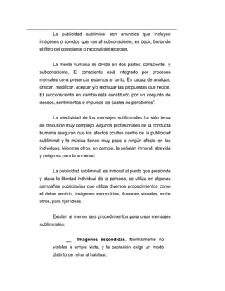 La publicidad subliminal son anuncios que incluyen
imágenes o sonidos que van al subconsciente, es decir, burlando
el filtro del consciente o racional del receptor.


       La mente humana se divide en dos partes: consciente y
subconsciente. El consciente está integrado por procesos
mentales cuya presencia estamos al tanto. Es capaz de analizar,
criticar, modificar, aceptar y/o rechazar las propuestas que recibe.
El subconsciente en cambio está constituido por un conjunto de
deseos, sentimientos e impulsos los cuales no percibimosii.


       La efectividad de los mensajes subliminales ha sido tema
de discusión muy complejo. Algunos profesionales de la conducta
humana aseguran que los efectos ocultos dentro de la publicidad
subliminal y la música tienen muy poco o ningún efecto en los
individuos. Mientras otros, en cambio, la señalan inmoral, atrevida
y peligrosa para la sociedad.


       La publicidad subliminal, es inmoral al punto que prescinde
y ataca la libertad individual de la persona, se utiliza en algunas
campañas publicitarias que utiliza diversos procedimientos como
el doble sentido, imágenes escondidas, ilusiones visuales, entre
otros, para fijar ideas.


       Existen al menos seis procedimientos para crear mensajes
subliminales:


                __   Imágenes escondidas. Normalmente no
       visibles a simple vista, y la captación exige un modo
       distinto de mirar al habitual.
 