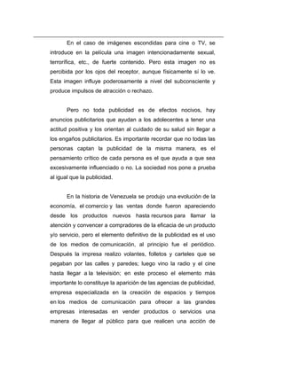 En el caso de imágenes escondidas para cine o TV, se
introduce en la película una imagen intencionadamente sexual,
terrorífica, etc., de fuerte contenido. Pero esta imagen no es
percibida por los ojos del receptor, aunque físicamente sí lo ve.
Esta imagen influye poderosamente a nivel del subconsciente y
produce impulsos de atracción o rechazo.


       Pero no toda publicidad es de efectos nocivos, hay
anuncios publicitarios que ayudan a los adolecentes a tener una
actitud positiva y los orientan al cuidado de su salud sin llegar a
los engaños publicitarios. Es importante recordar que no todas las
personas captan la publicidad de la misma manera, es el
pensamiento crítico de cada persona es el que ayuda a que sea
excesivamente influenciado o no. La sociedad nos pone a prueba
al igual que la publicidad.


       En la historia de Venezuela se produjo una evolución de la
economía, el comercio y las ventas donde fueron apareciendo
desde los productos nuevos hasta recursos para llamar la
atención y convencer a compradores de la eficacia de un producto
y/o servicio, pero el elemento definitivo de la publicidad es el uso
de los medios de comunicación, al principio fue el periódico.
Después la impresa realizo volantes, folletos y carteles que se
pegaban por las calles y paredes; luego vino la radio y el cine
hasta llegar a la televisión; en este proceso el elemento más
importante lo constituye la aparición de las agencias de publicidad,
empresa especializada en la creación de espacios y tiempos
en los medios de comunicación para ofrecer a las grandes
empresas interesadas en vender productos o servicios una
manera de llegar al público para que realicen una acción de
 