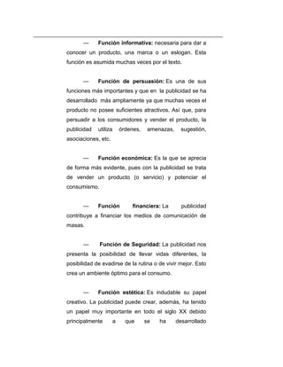 —     Función informativa: necesaria para dar a
conocer un producto, una marca o un eslogan. Esta
función es asumida muchas veces por el texto.


       —     Función de persuasión: Es una de sus
funciones más importantes y que en la publicidad se ha
desarrollado más ampliamente ya que muchas veces el
producto no posee suficientes atractivos. Así que, para
persuadir a los consumidores y vender el producto, la
publicidad   utiliza       órdenes,    amenazas,     sugestión,
asociaciones, etc.


       —     Función económica: Es la que se aprecia
de forma más evidente, pues con la publicidad se trata
de vender un producto (o servicio) y potenciar el
consumismo.


       —     Función            financiera: La       publicidad
contribuye a financiar los medios de comunicación de
masas.


       —      Función de Seguridad: La publicidad nos
presenta la posibilidad de llevar vidas diferentes, la
posibilidad de evadirse de la rutina o de vivir mejor. Esto
crea un ambiente óptimo para el consumo.


       —     Función estética: Es indudable su papel
creativo. La publicidad puede crear, además, ha tenido
un papel muy importante en todo el siglo XX debido
principalmente         a     que      se   ha      desarrollado
 