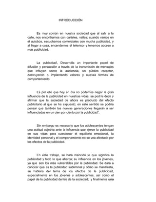INTRODUCCIÓN



        Es muy común en nuestra sociedad que al salir a la
calle, nos encontramos con carteles, vallas; cuando vamos en
el autobús, escuchamos comerciales con mucha publicidad, y
al llegar a casa, encendemos el televisor y tenemos acceso a
más publicidad.



       La publicidadi, Desarrolla un importante papel de
difusión y persuasión a través de la transmisión de mensajes
que influyen sobre la audiencia, un público receptor,
destruyendo o implantando valores y nuevas formas de
comportamiento.



        Es por ello que hoy en día no podemos negar la gran
influencia de la publicidad en nuestras vidas; se podría decir y
afirmar que la sociedad de ahora es producto del efecto
publicitario al que se ha expuesto; en este sentido se podría
pensar que también las nuevas generaciones llegarán a ser
influenciadas en un cien por ciento por la publicidadii.



       Sin embargo es necesario que los adolescentes tengan
una actitud objetiva ante la influencia que ejerce la publicidad
en sus vidas para cuestionar el equilibrio emocional, la
identidad personal y el comportamiento no se vea afectado por
los efectos de la publicidad.



       En este trabajo, se hará mención lo que significa la
publicidad y todo lo que abarca; su influencia en los jóvenes,
ya que son los más vulnerables por la publicidad. Se dará a
conocer qué es la publicidad subliminal y cómo se manifiesta,
se hablara del tema de los efectos de la publicidad,
especialmente en los jóvenes y adolescentes; así como el
papel de la publicidad dentro de la sociedad; y finalmente una
 