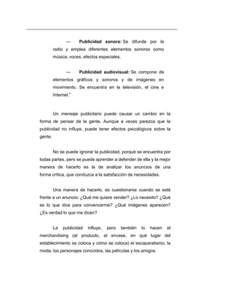 —     Publicidad sonora: Se difunde por la
         radio y emplea diferentes elementos sonoros como
         música, voces, efectos especiales.


                 —     Publicidad audiovisual: Se compone de
         elementos gráficos y sonoros y de imágenes en
         movimiento. Se encuentra en la televisión, el cine e
         Internet.ii



         Un mensaje publicitario puede causar un cambio en la
forma de pensar de la gente. Aunque a veces parezca que la
publicidad no influye, puede tener efectos psicológicos sobre la
gente.


         No se puede ignorar la publicidad, porqué se encuentra por
todas partes, pero se puede aprender a defender de ella y la mejor
manera de hacerlo es la de analizar los anuncios de una
forma crítica, que conduzca a la satisfacción de necesidades.


         Una manera de hacerlo, es cuestionarse cuando se esté
frente a un anuncio: ¿Qué me quiere vender? ¿Lo necesito? ¿Qué
es lo que dice para convencerme? ¿Qué imágenes aparecen?
¿Es verdad lo que me dicen?


         La    publicidad   influye,   pero   también   lo   hacen   el
merchandising (el producto, el envase, en qué lugar del
establecimiento se coloca y cómo se coloca) el escaparatismo, la
moda, los personajes conocidos, las películas y los amigos.
 
