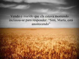Vendo o marido que ela estava morrendo inclinou-se para responder: “Sim, Marta, está anoitecendo” 