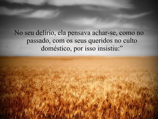 No seu delírio, ela pensava achar-se, como no passado, com os seus queridos no culto doméstico, por isso insistiu:” 