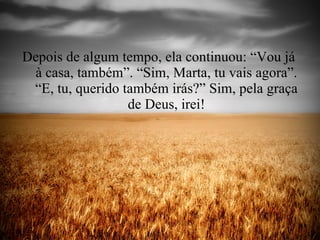 Depois de algum tempo, ela continuou: “Vou já  à casa, também”. “Sim, Marta, tu vais agora”. “E, tu, querido também irás?” Sim, pela graça de Deus, irei! 