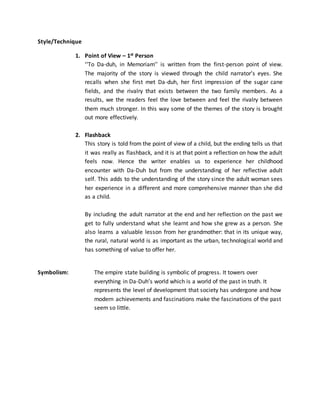 Style/Technique
1. Point of View – 1st Person
‘‘To Da-duh, in Memoriam’’ is written from the first-person point of view.
The majority of the story is viewed through the child narrator’s eyes. She
recalls when she first met Da-duh, her first impression of the sugar cane
fields, and the rivalry that exists between the two family members. As a
results, we the readers feel the love between and feel the rivalry between
them much stronger. In this way some of the themes of the story is brought
out more effectively.
2. Flashback
This story is told from the point of view of a child, but the ending tells us that
it was really as flashback, and it is at that point a reflection on how the adult
feels now. Hence the writer enables us to experience her childhood
encounter with Da-Duh but from the understanding of her reflective adult
self. This adds to the understanding of the story since the adult woman sees
her experience in a different and more comprehensive manner than she did
as a child.
By including the adult narrator at the end and her reflection on the past we
get to fully understand what she learnt and how she grew as a person. She
also learns a valuable lesson from her grandmother: that in its unique way,
the rural, natural world is as important as the urban, technological world and
has something of value to offer her.
Symbolism: The empire state building is symbolic of progress. It towers over
everything in Da-Duh’s world which is a world of the past in truth. It
represents the level of development that society has undergone and how
modern achievements and fascinations make the fascinations of the past
seem so little.
 