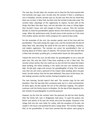 The next day, Da-duh takes the narrator out to show her the land covered with
fruit orchards and sugar cane. Da-duh asks the narrator if there is anything as
nice in Brooklyn, and the narrator says no. Da-duh says that she has heard that
there are no trees in New York, but then asks the narrator to describe snow. The
narrator takes advantage of this opportunity to impress Da-duh with all the
things that New York does have, and she describes the snow as falling higher
than Da-duh’s house and cold enough to freeze a person. Then the narrator
decides to show her grandmother popular dances from America and sing popular
songs. When the performance ends, Da-duh stares at the narrator as if she came
from another planet, but then smiles and gives her a penny to buy candy.
For the remainder of the visit, the narrator spends most of her time with her
grandmother. They walk among the sugar cane, and the narrator tells Da-duh all
about New York, describing the world of the city with its buildings, machines,
and modern appliances. The narrator can sense her grandmother’s fear at
hearing about all of these signs of urbanity. The narrator even tells Da-duh that
in New York she beats up white girls, a remark which leaves Da-duh speechless.
Toward the end of the visit, Da-duh takes her granddaughter to see a very tall
palm tree. She asks the child if they have anything as tall in New York. The
narrator almost wishes that she could say no, but she tells her about the Empire
State building, the tallest building in the world and over one hundred stories
high. Da-duh gets angry and accuses her granddaughter of lying. The narrator
says that she will send a postcard of the Empire State building when she gets
home. Da-duh realizes that she has been defeated. They return to the house, Da-
duh looking uncertain and the narrator feeling triumphant but sad.
The next morning, Da-duh doesn’t feel well. The narrator sings for her until
breakfast. Then the two take their customary walk, but it is short and dispirited.
At home again, Da-duh spends the rest of the afternoon napping. This pattern
continues until the family returns to Brooklyn. On the day of their departure, Da-
duh reminds her granddaughter to send the postcard.
However, by the time the narrator mails the postcard, Da-duh has died. Shortly
after the family left, riots in Bridgetown took place. To quell the protest, the
British sent planes to fly over the island and scare the people. Everyone in the
village fled into the cane fields for safety, with the exception of Da-duh; she
stayed in the house and watched the plans swoop down. The narrator imagines
that, to her grandmother, it must have seemed that the planes were going to
 