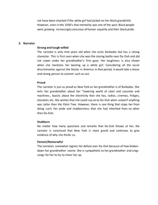 not have been shocked if the white girl had picked on her black grandchild.
However, even in the 1930’s that mentality was one of the past. Black people
were growing increasingly conscious of human equality and their black pride.
2. Narrator
Strong and tough willed
The narrator is only nine years old when she visits Barbados but has a strong
character. This is first seen when she won the staring battle over Da-Duh and did
not cower under her grandmother’s firm gaze. Her toughness is also shown
when she mentions her beating up a white girl. Considering all the racial
discrimination against the blacks in America in that period, it would take a brave
and strong person to commit such an act.
Proud
The narrator is just as proud as New York as her grandmother is of Barbados. She
tells her grandmother about her “towering world of steel and concrete and
machines:, boasts about the electricity that she has, radios, cinemas, fridges,
elevators etc. She wishes that she could say no to Da-Duh when asked if anything
was taller than the Palm Tree. However, there is one thing that stops her from
doing such; her pride and stubbornness that she had inherited from no other
than Da-Duh.
Stubborn
No matter how many questions and remarks that Da-Duh throws at her, the
narrator is convinced that New York is more grand and continues to give
evidence of why she thinks so.
Penant/Remorseful
The narrators somewhat regrets her defeat over Da-Duh because of how broken
down her grandmother seems. She is sympathetic to her grandmother and sings
songs for her to try to cheer her up.
 