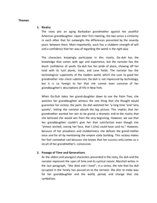 Themes:
1. Rivalry
The story pits an aging Barbadian grandmother against her youthful
American granddaughter. Upon their first meeting, the two sense a similarity
in each other that far outweighs the differences presented by the seventy
years between them. Most importantly, each has a stubborn strength of will
and a confidence that her way of regarding the world is the right way.
The characters knowingly participate in this rivalry. Da-duh has the
knowledge that comes with age and experience, but the narrator has the
brash confidence of youth. Da-duh has her pride of place, showing off her
land with its lush plants, trees, and cane fields. The narrator has the
technological superiority of the modern world, which she uses to goad her
grandmother into silent submission; Da-duh is not impressed by technology,
but it is so foreign to her that she cannot even conceive of her
granddaughter’s descriptions of life in New York.
When Da-Duh takes her grand-daughter down to see the Palm Tree, she
watches her granddaughter witness the one thing that she thought would
guarantee her victory: the palm. Da-duh watched her "a long time "and "very
quietly", letting the narrator absorb the big picture. This implies that her
grandmother wanted her win to be grand; a dramatic end to the rivalry that
she believed she would win from the very beginning. However, we see that
her granddaughter couldn't give her that satisfaction even though she
"almost wished, seeing her face, that I (she) could have said no." However,
because of her proudness and stubbornness she defeats the grand-mother
once and for all by mentioning the empire state building. This victory makes
her feel somewhat sad because she knows that her success only comes as a
result of her grandmother’s concession.
2. Passage of Time and Generations
As the oldest and youngest characters presented in the story, Da-duh and the
narrator represent the span of time and its cyclical nature. Marshall writes in
the last paragraph, ‘‘She died and I lived’’; in a sense, the role that Da-duh
occupied in the family has passed on to the narrator. She dies to make way
for her granddaughter and the world, period, and change that she
symbolizes.
 