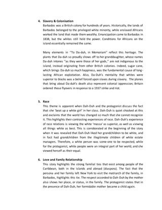 4. Slavery & Colonisation
Barbados was a British colony for hundreds of years. Historically, the lands of
Barbados belonged to the privileged white minority, while enslaved Africans
worked the land that made them wealthy. Emancipation came to Barbados in
1838, but the whites still held the power. Conditions for Africans on the
island essentially remained the same.
Many elements in ‘‘To Da-duh, in Memoriam’’ reflect this heritage. The
plants that Da-duh so proudly shows off to her granddaughter, whose names
Da-duh intones ‘‘as they were those of her gods,’’ are not indigenous to the
island, instead originating from other British colonies. Indeed, sugar cane,
which brings Da-duh so much happiness, was the fundamental cause of long-
lasting African exploitation. Also, Da-Duh’s mentality that whites were
superior to blacks was a belief forced upon slaves during slavery. The planes
that bring about Da-duh’s death also represent colonial oppression; Britain
ordered these flyovers in response to a 1937 strike and riot.
5. Race
This theme is apparent when Dah-Duh and the protagonist discuss the fact
that she ‘beat up a white girl’ in her class. Dah-Duh is quiet shocked at this
and exclaims that the world has changed so much that she cannot recognize
it. This highlights their contrasting experiences of race. Dah-Duh’s experience
of race relations is viewing the white ‘massa’ as superior, as well as viewing
all things white as best. This is corroborated at the beginning of the story
when it was revealed that Dah-Duh liked her grandchildren to be white, and
in fact had grandchildren from the illegitimate children of white estate
managers. Therefore, a white person was some-one to be respected, while
for the protagonist, white people were an integral part of her world, and she
viewed herself as their equal.
6. Love and Family Relationship
This story highlights the strong familial ties that exist among people of the
Caribbean, both in the islands and abroad (diaspora). The fact that the
persona and her family left New York to visit the matriarch of the family, in
Barbados, highlights this tie. The respect accorded to Dah-Duh by the mother
also shows her place, or status, in the family. The protagonist states that in
the presence of Dah-Duh, her formidable mother became a child again.
 