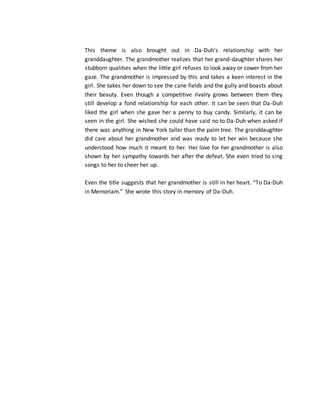 This theme is also brought out in Da-Duh’s relationship with her
granddaughter. The grandmother realizes that her grand-daughter shares her
stubborn qualities when the little girl refuses to look away or cower from her
gaze. The grandmother is impressed by this and takes a keen interest in the
girl. She takes her down to see the cane fields and the gully and boasts about
their beauty. Even though a competitive rivalry grows between them they
still develop a fond relationship for each other. It can be seen that Da-Duh
liked the girl when she gave her a penny to buy candy. Similarly, it can be
seen in the girl. She wished she could have said no to Da-Duh when asked if
there was anything in New York taller than the palm tree. The granddaughter
did care about her grandmother and was ready to let her win because she
understood how much it meant to her. Her love for her grandmother is also
shown by her sympathy towards her after the defeat. She even tried to sing
songs to her to cheer her up.
Even the title suggests that her grandmother is still in her heart. “To Da-Duh
in Memoriam.” She wrote this story in memory of Da-Duh.
 