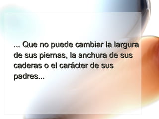 ... Que no puede cambiar la largura de sus piernas, la anchura de sus caderas o el carácter de sus padres... 